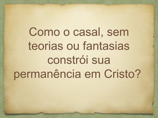 Como o casal, sem
teorias ou fantasias
constrói sua
permanência em Cristo?
 