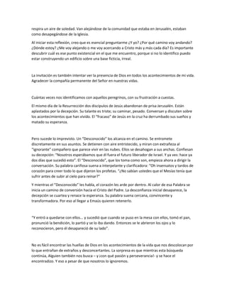 respira un aire de soledad. Van alejándose de la comunidad que estaba en Jerusalén, estaban
como desapegándose de la Iglesia.
Al iniciar esta reflexión, creo que es esencial preguntarme ¿Y yo? ¿Por qué camino voy andando?
¿Dónde estoy? ¿Me voy alejando o me voy acercando a Cristo más y más cada día? Es importante
descubrir cuál es ese punto existencial en el que me encuentro, porque si no lo identifico puedo
estar construyendo un edificio sobre una base ficticia, irreal.
La invitación es también intentar ver la presencia de Dios en todos los acontecimientos de mi vida.
Agradecer la compañía permanente del Señor en nuestras vidas.
Cuántas veces nos identificamos con aquellos peregrinos, con su frustración a cuestas.
El mismo día de la Resurrección dos discípulos de Jesús abandonan de prisa Jerusalén. Están
aplastados por la decepción. Su talante es triste; su caminar, pesado. Conversan y discuten sobre
los acontecimientos que han vivido. El “fracaso” de Jesús en la cruz ha derrumbado sus sueños y
matado su esperanza.
Pero sucede lo imprevisto. Un “Desconocido” los alcanza en el camino. Se entromete
discretamente en sus asuntos. Se detienen con aire entristecido, y miran con extrañeza al
“ignorante” compañero que parece vivir en las nubes. Ellos se desahogan a sus anchas. Confiesan
su decepción: “Nosotros esperábamos que él fuera el futuro liberador de Israel. Y ya ves: hace ya
dos días que sucedió esto”. El “Desconocido”, que los toma como son, empieza ahora a dirigir la
conversación. Su palabra cariñosa suena a interpelante y clarificadora: “Oh insensatos y tardos de
corazón para creer todo lo que dijeron los profetas. “¿No sabían ustedes que el Mesías tenía que
sufrir antes de subir al cielo para reinar?”
Y mientras el “Desconocido” les habla, el corazón les arde por dentro. Al calor de esa Palabra se
inicia un camino de conversión hacia el Cristo del Padre. La desconfianza inicial desaparece, la
decepción se cuartea y renace la esperanza. Su palabra suena cercana, convincente y
transformadora. Por eso al llegar a Emaús quieren retenerlo.
“Y entró a quedarse con ellos... y sucedió que cuando se puso en la mesa con ellos, tomó el pan,
pronunció la bendición, lo partió y se lo iba dando. Entonces se le abrieron los ojos y lo
reconocieron, pero él desapareció de su lado”.
No es fácil encontrar las huellas de Dios en los acontecimientos de la vida que nos descolocan por
lo que entrañan de extraños y desconcertantes. La sorpresa es que mientras esta búsqueda
continúa, Alguien también nos busca – y ¡con qué pasión y perseverancia!- y se hace el
encontradizo. Y eso a pesar de que nosotros lo ignoremos.
 