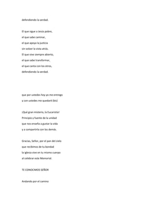 defendiendo la verdad.
El que sigue a Jesús pobre,
el que sabe caminar,
el que apoya la justicia
sin volver la vista atrás.
El que vive siempre abierto,
el que sabe transformar,
el que canta con los otros,
defendiendo la verdad.
que por ustedes hoy yo me entrego
y con ustedes me quedaré (bis)
¡Qué gran misterio, la Eucaristía!
Principio y fuente de la unidad
que nos enseña a gustar la vida
y a compartirla con los demás.
Gracias, Señor, por el pan del cielo
que recibimos de tu bondad
la iglesia vive en tu mismo cuerpo
al celebrar este Memorial.
TE CONOCIMOS SEÑOR
Andando por el camino
 