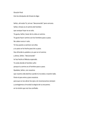 Oración final
Con los discípulos de Emaús te digo:
Señor, ahí estás Tú, tal vez “desconocido” pero cercano.
Señor, Emaús es el camino del hombre
que aunque huye no va solo.
Te gusta, Señor, hacer de tu vida un camino.
Te gusta hacer camino con los hombres paso a paso.
No sabes nunca ir solo.
Te has puesto a caminar con ellos
y tu paso se ha hecho paso de su paso.
Haz ofrecido tu palabra y tu pan en el camino
y ahora, Señor, “desconocido”
te haz hecho el Mesías esperado.
Tú estás donde el hombre sufre
porque tu camino es el hombre paso a paso.
Quédate, Señor, con nosotros
que nuestra vida declina cuando tú no estás a nuestro lado.
Parte el pan entre y para nosotros
para que se nos abran los ojos y te reconozcamos siempre
y contagiemos al mundo la alegría de tu encuentro
en la misión que nos has confiado.
 