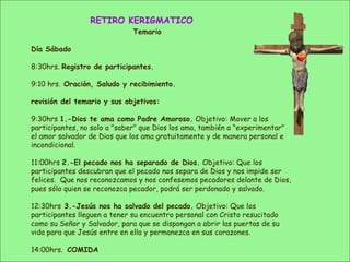 RETIRO KERIGMATICO
Temario
Día Sábado
8:30hrs. Registro de participantes.
9:10 hrs. Oración, Saludo y recibimiento.
revisión del temario y sus objetivos:
9:30hrs 1.-Dios te ama como Padre Amoroso. Objetivo: Mover a los
participantes, no solo a "saber" que Dios los ama, también a "experimentar"
el amor salvador de Dios que los ama gratuitamente y de manera personal e
incondicional.
11:00hrs 2.-El pecado nos ha separado de Dios. Objetivo: Que los
participantes descubran que el pecado nos separa de Dios y nos impide ser
felices. Que nos reconozcamos y nos confesemos pecadores delante de Dios,
pues sólo quien se reconozca pecador, podrá ser perdonado y salvado.
12:30hrs 3.-Jesús nos ha salvado del pecado. Objetivo: Que los
participantes lleguen a tener su encuentro personal con Cristo resucitado
como su Señor y Salvador, para que se dispongan a abrir las puertas de su
vida para que Jesús entre en ella y permanezca en sus corazones.
14:00hrs. COMIDA
 