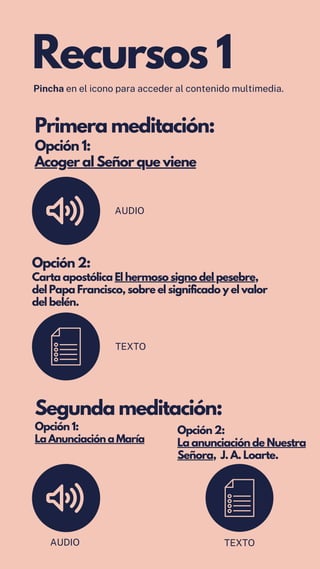Primera meditación:
Opción 1:
Acoger al Señor que viene
Opción 2:
Carta apostólica El hermoso signo del pesebre,
del Papa Francisco, sobre el significado y el valor
del belén.
AUDIO
Segunda meditación:
Opción 1:
La Anunciación a María
Opción 2:
La anunciación de Nuestra
Señora, J. A. Loarte.
Recursos 1
Pincha en el icono para acceder al contenido multimedia.
TEXTO
AUDIO TEXTO
 