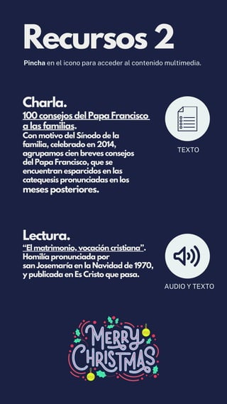 Lectura.
“El matrimonio, vocación cristiana”.
Homilía pronunciada por
san Josemaría en la Navidad de 1970,
y publicada en Es Cristo que pasa.
Charla.
100 consejos del Papa Francisco
a las familias.
Con motivo del Sínodo de la
familia, celebrado en 2014,
agrupamos cien breves consejos
del Papa Francisco, que se
encuentran esparcidos en las
catequesis pronunciadas en los
meses posteriores.
Recursos 2
Pincha en el icono para acceder al contenido multimedia.
TEXTO
AUDIO Y TEXTO
 