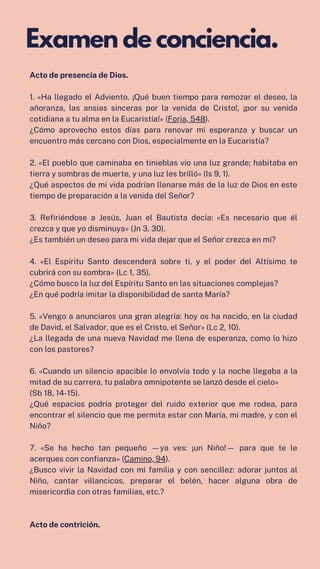 Acto de presencia de Dios.
1. «Ha llegado el Adviento. ¡Qué buen tiempo para remozar el deseo, la
añoranza, las ansias sinceras por la venida de Cristo!, ¡por su venida
cotidiana a tu alma en la Eucaristía!» (Forja, 548).
¿Cómo aprovecho estos días para renovar mi esperanza y buscar un
encuentro más cercano con Dios, especialmente en la Eucaristía?
2. «El pueblo que caminaba en tinieblas vio una luz grande; habitaba en
tierra y sombras de muerte, y una luz les brilló» (Is 9, 1).
¿Qué aspectos de mi vida podrían llenarse más de la luz de Dios en este
tiempo de preparación a la venida del Señor?
3. Refiriéndose a Jesús, Juan el Bautista decía: «Es necesario que él
crezca y que yo disminuya» (Jn 3, 30).
¿Es también un deseo para mi vida dejar que el Señor crezca en mí?
4. «El Espíritu Santo descenderá sobre ti, y el poder del Altísimo te
cubrirá con su sombra» (Lc 1, 35).
¿Cómo busco la luz del Espíritu Santo en las situaciones complejas?
¿En qué podría imitar la disponibilidad de santa María?
5. «Vengo a anunciaros una gran alegría: hoy os ha nacido, en la ciudad
de David, el Salvador, que es el Cristo, el Señor» (Lc 2, 10).
¿La llegada de una nueva Navidad me llena de esperanza, como lo hizo
con los pastores?
6. «Cuando un silencio apacible lo envolvía todo y la noche llegaba a la
mitad de su carrera, tu palabra omnipotente se lanzó desde el cielo»
(Sb 18, 14-15).
¿Qué espacios podría proteger del ruido exterior que me rodea, para
encontrar el silencio que me permita estar con María, mi madre, y con el
Niño?
7. «Se ha hecho tan pequeño —ya ves: ¡un Niño!— para que te le
acerques con confianza» (Camino, 94).
¿Busco vivir la Navidad con mi familia y con sencillez: adorar juntos al
Niño, cantar villancicos, preparar el belén, hacer alguna obra de
misericordia con otras familias, etc.?
Acto de contrición.
Examen de conciencia.
 