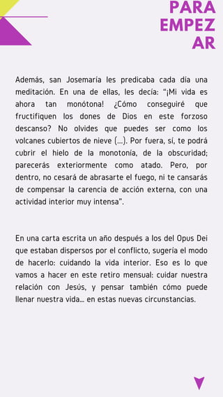 PARA
EMPEZ
AR
Además, san Josemaría les predicaba cada día una
meditación. En una de ellas, les decía: “¡Mi vida es
ahora tan monótona! ¿Cómo conseguiré que
fructifiquen los dones de Dios en este forzoso
descanso? No olvides que puedes ser como los
volcanes cubiertos de nieve (...). Por fuera, sí, te podrá
cubrir el hielo de la monotonía, de la obscuridad;
parecerás exteriormente como atado. Pero, por
dentro, no cesará de abrasarte el fuego, ni te cansarás
de compensar la carencia de acción externa, con una
actividad interior muy intensa”. 
En una carta escrita un año después a los del Opus Dei
que estaban dispersos por el conflicto, sugería el modo
de hacerlo: cuidando la vida interior. Eso es lo que
vamos a hacer en este retiro mensual: cuidar nuestra
relación con Jesús, y pensar también cómo puede
llenar nuestra vida… en estas nuevas circunstancias.
 
