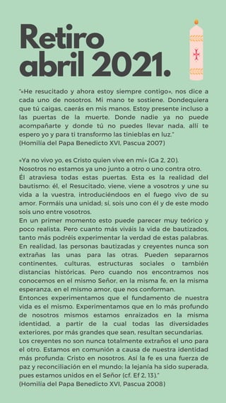 Retiro
abril 2021.
“«He resucitado y ahora estoy siempre contigo», nos dice a
cada uno de nosotros. Mi mano te sostiene. Dondequiera
que tú caigas, caerás en mis manos. Estoy presente incluso a
las puertas de la muerte. Donde nadie ya no puede
acompañarte y donde tú no puedes llevar nada, allí te
espero yo y para ti transformo las tinieblas en luz.”
(Homilía del Papa Benedicto XVI, Pascua 2007)
«Ya no vivo yo, es Cristo quien vive en mí» (Ga 2, 20).
Nosotros no estamos ya uno junto a otro o uno contra otro.
Él atraviesa todas estas puertas. Esta es la realidad del
bautismo: él, el Resucitado, viene, viene a vosotros y une su
vida a la vuestra, introduciéndoos en el fuego vivo de su
amor. Formáis una unidad; sí, sois uno con él y de este modo
sois uno entre vosotros.
En un primer momento esto puede parecer muy teórico y
poco realista. Pero cuanto más viváis la vida de bautizados,
tanto más podréis experimentar la verdad de estas palabras.
En realidad, las personas bautizadas y creyentes nunca son
extrañas las unas para las otras. Pueden separarnos
continentes, culturas, estructuras sociales o también
distancias históricas. Pero cuando nos encontramos nos
conocemos en el mismo Señor, en la misma fe, en la misma
esperanza, en el mismo amor, que nos conforman.
Entonces experimentamos que el fundamento de nuestra
vida es el mismo. Experimentamos que en lo más profundo
de nosotros mismos estamos enraizados en la misma
identidad, a partir de la cual todas las diversidades
exteriores, por más grandes que sean, resultan secundarias.
Los creyentes no son nunca totalmente extraños el uno para
el otro. Estamos en comunión a causa de nuestra identidad
más profunda: Cristo en nosotros. Así la fe es una fuerza de
paz y reconciliación en el mundo; la lejanía ha sido superada,
pues estamos unidos en el Señor (cf. Ef 2, 13).”
(Homilía del Papa Benedicto XVI, Pascua 2008)
 