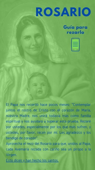 Guía para
rezarlo
ROSARIO
El Papa nos recordó hace pocos meses: "Contemplar
juntos el rostro de Cristo con el corazón de María,
nuestra Madre, nos unirá todavía más como familia
espiritual y nos ayudará a superar esta prueba. Rezaré
por ustedes, especialmente por los que más sufren, y
ustedes, por favor, recen por mí. Les agradezco y los
bendigo de corazón”.
Aprovecha el rezo del Rosario para que, unidos al Papa,
cada Avemaría rezada con cariño sea un piropo a la
Virgen.
Esto dicen y han hecho los santos.
 