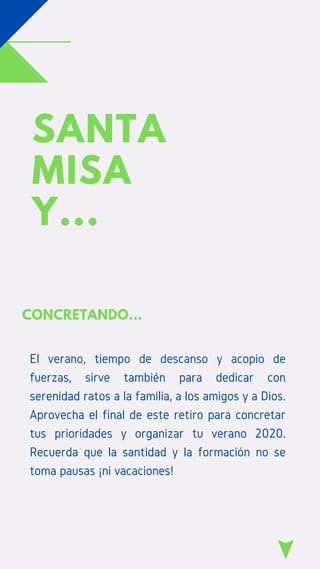 SANTA
MISA
Y...
CONCRETANDO...
El verano, tiempo de descanso y acopio de
fuerzas, sirve también para dedicar con
serenidad ratos a la familia, a los amigos y a Dios.
Aprovecha el final de este retiro para concretar
tus prioridades y organizar tu verano 2020.
Recuerda que la santidad y la formación no se
toma pausas ¡ni vacaciones!
 