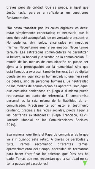 breves pero de calidad. Que se puede, al igual que
Jesús hacía, pararse a reflexionar en cuestiones
fundamentales.
“No basta transitar por las calles digitales, es decir,
estar simplemente conectados; es necesario que la
conexión esté acompañada de un verdadero encuentro.
No podemos vivir solos, encerrados en nosotros
mismos. Necesitamos amar y ser amados. Necesitamos
ternura. Las estrategias comunicativas no garantizan
la belleza, la bondad y la verdad de la comunicación. El
mundo de los medios de comunicación no puede ser
ajeno a la preocupación por la humanidad, sino que
está llamado a expresar también ternura. La red digital
puede ser un lugar rico en humanidad; no una mera red
de cables, sino de personas humanas. La  neutralidad
de los medios de comunicación es aparente: sólo aquel
que comunica poniéndose en juego a sí mismo puede
representar un punto de referencia. El compromiso
personal es la raíz misma de la fiabilidad de un
comunicador. Precisamente por esto, el testimonio
cristiano, gracias a las redes sociales, puede llegar a
las periferias existenciales.” (Papa Francisco, XLVIII
Jornada Mundial de las Comunicaciones Sociales,
2014).
Esa manera  que tiene el Papa de comunicar es lo que
va a ir guiando este retiro. A través de parábolas y
tuits, iremos recorriendo diferentes temas:
aprovechamiento del tiempo, necesidad de formarnos
para hacer fructificar los talentos que Dios nos ha
dado. Temas que nos recuerdan que la santidad no se
toma pausas ¡ni vacaciones!
 