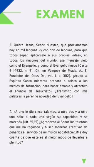 EXAMEN
3. Quiere Jesús, Señor Nuestro, que proclamemos
hoy en mil lenguas –y con don de lenguas, para que
todos sepan aplicárselo a sus propias vidas–, en
todos los rincones del mundo, ese mensaje viejo
como el Evangelio, y como el Evangelio nuevo (Carta
9-I-1932, n. 91. Cit. en Vázquez de Prada, A., El
Fundador del Opus Dei, vol. I, p. 302). ¿Acudo al
Espíritu Santo mientras preparo o asisto a los
medios de formación, para hacer amable y atractivo
el anuncio de Jesucristo? ¿Transmito con mis
palabras la perenne novedad del Evangelio?
4. «A uno le dio cinco talentos, a otro dos y a otro
uno solo: a cada uno según su capacidad; y se
marchó» (Mt 25,15) ¿Agradezco al Señor los talentos
que me ha regalado y busco maneras creativas de
ponerlos al servicio de mi misión apostólica? ¿Me doy
cuenta de que este es el mejor modo de llevarlos a
plenitud?
 