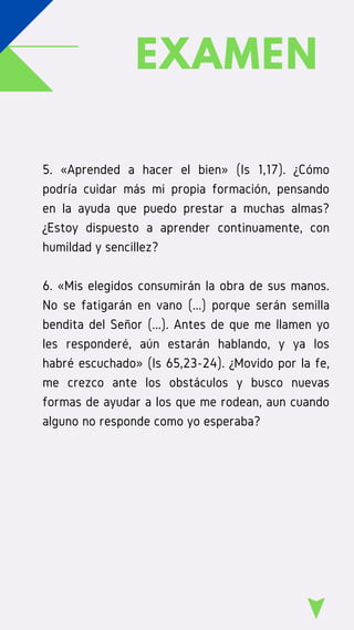 EXAMEN
5. «Aprended a hacer el bien» (Is 1,17). ¿Cómo
podría cuidar más mi propia formación, pensando
en la ayuda que puedo prestar a muchas almas?
¿Estoy dispuesto a aprender continuamente, con
humildad y sencillez?
6. «Mis elegidos consumirán la obra de sus manos.
No se fatigarán en vano (...) porque serán semilla
bendita del Señor (...). Antes de que me llamen yo
les responderé, aún estarán hablando, y ya los
habré escuchado» (Is 65,23-24). ¿Movido por la fe,
me crezco ante los obstáculos y busco nuevas
formas de ayudar a los que me rodean, aun cuando
alguno no responde como yo esperaba?
 