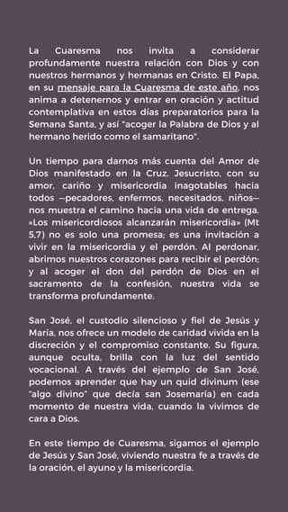 La Cuaresma nos invita a considerar
profundamente nuestra relación con Dios y con
nuestros hermanos y hermanas en Cristo. El Papa,
en su mensaje para la Cuaresma de este año, nos
anima a detenernos y entrar en oración y actitud
contemplativa en estos días preparatorios para la
Semana Santa, y así "acoger la Palabra de Dios y al
hermano herido como el samaritano".
Un tiempo para darnos más cuenta del Amor de
Dios manifestado en la Cruz. Jesucristo, con su
amor, cariño y misericordia inagotables hacia
todos —pecadores, enfermos, necesitados, niños—
nos muestra el camino hacia una vida de entrega.
«Los misericordiosos alcanzarán misericordia» (Mt
5,7) no es solo una promesa; es una invitación a
vivir en la misericordia y el perdón. Al perdonar,
abrimos nuestros corazones para recibir el perdón;
y al acoger el don del perdón de Dios en el
sacramento de la confesión, nuestra vida se
transforma profundamente.
San José, el custodio silencioso y fiel de Jesús y
María, nos ofrece un modelo de caridad vivida en la
discreción y el compromiso constante. Su figura,
aunque oculta, brilla con la luz del sentido
vocacional. A través del ejemplo de San José,
podemos aprender que hay un quid divinum (ese
“algo divino” que decía san Josemaría) en cada
momento de nuestra vida, cuando la vivimos de
cara a Dios.
En este tiempo de Cuaresma, sigamos el ejemplo
de Jesús y San José, viviendo nuestra fe a través de
la oración, el ayuno y la misericordia.
 
