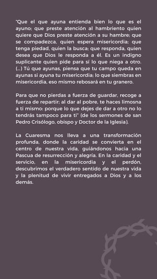 “Que el que ayuna entienda bien lo que es el
ayuno; que preste atención al hambriento quien
quiere que Dios preste atención a su hambre; que
se compadezca, quien espera misericordia; que
tenga piedad, quien la busca; que responda, quien
desea que Dios le responda a él. Es un indigno
suplicante quien pide para sí lo que niega a otro.
(…) Tú que ayunas, piensa que tu campo queda en
ayunas si ayuna tu misericordia; lo que siembras en
misericordia, eso mismo rebosará en tu granero.
Para que no pierdas a fuerza de guardar, recoge a
fuerza de repartir; al dar al pobre, te haces limosna
a ti mismo: porque lo que dejes de dar a otro no lo
tendrás tampoco para ti” (de los sermones de san
Pedro Crisólogo, obispo y Doctor de la Iglesia).
La Cuaresma nos lleva a una transformación
profunda, donde la caridad se convierta en el
centro de nuestra vida, guiándonos hacia una
Pascua de resurrección y alegría. En la caridad y el
servicio, en la misericordia y el perdón,
descubrimos el verdadero sentido de nuestra vida
y la plenitud de vivir entregados a Dios y a los
demás.
 