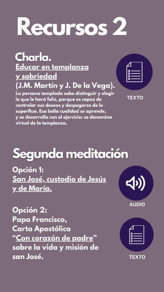 Recursos 2
TEXTO
Opción 1:
San José, custodio de Jesús
y de María.
AUDIO
Opción 2:
Papa Francisco,
Carta Apostólica
“Con corazón de padre”
sobre la vida y misión de
san José. TEXTO
Educar en templanza
y sobriedad
(J.M. Martín y J. De la Vega).
La persona templada sabe distinguir y elegir
lo que le hará feliz, porque es capaz de
controlar sus deseos y despegarse de lo
superfluo. Esa bella cualidad se aprende,
y se desarrolla con el ejercicio: se denomina
virtud de la templanza.
 