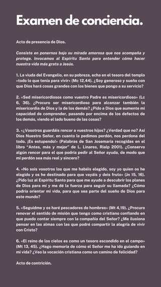 Acto de presencia de Dios.
Consiste en ponernos bajo su mirada amorosa que nos acompaña y
protege. Invocamos al Espíritu Santo para entender cómo hacer
nuestra vida más grata a Jesús.
1. La viuda del Evangelio, en su pobreza, echa en el tesoro del templo
«todo lo que tenía para vivir» (Mc 12,44). ¿Soy generoso y sueño con
que Dios hará cosas grandes con los bienes que pongo a su servicio?
2. «Sed misericordiosos como vuestro Padre es misericordioso» (Lc
6, 36). ¿Procuro ser misericordioso para alcanzar también la
misericordia de Dios y la de los demás? ¿Pido a Dios que aumente mi
capacidad de comprender, pasando por encima de los defectos de
los demás, viendo el lado bueno de las cosas?
3. «¿Vosotros guardáis rencor a vuestros hijos? ¿Verdad que no? Así
Dios Nuestro Señor, en cuanto le pedimos perdón, nos perdona del
todo. ¡Es estupendo!» (Palabras de San Josemaría recogidas en el
libro “Antes, más y mejor” de L. Linares, Rialp 2001). ¿Conservo
algún rencor para el que podría pedir al Señor ayuda, de modo que
mi perdón sea más real y sincero?
4. «No sois vosotros los que me habéis elegido, soy yo quien os he
elegido y os he destinado para que vayáis y deis fruto» (Jn 15, 16).
¿Pido luz al Espíritu Santo para que me ayude a descubrir los planes
de Dios para mí y me dé la fuerza para seguir su llamada? ¿Cómo
podría orientar mi vida, para que sea parte del sueño de Dios para
este mundo?
5. «Seguidme y os haré pescadores de hombres» (Mt 4,19). ¿Procuro
renovar el sentido de misión que tengo como cristiano confiando en
que puedo contar siempre con la compañía del Señor? ¿Me ilusiona
pensar en las almas con las que podré compartir la alegría de vivir
con Cristo?
6. «El reino de los cielos es como un tesoro escondido en el campo»
(Mt 13, 45). ¿Hago memoria de cómo el Señor me ha ido guiando en
mi vida? ¿Veo la vocación cristiana como un camino de felicidad?
Acto de contrición.
Examen de conciencia.
 