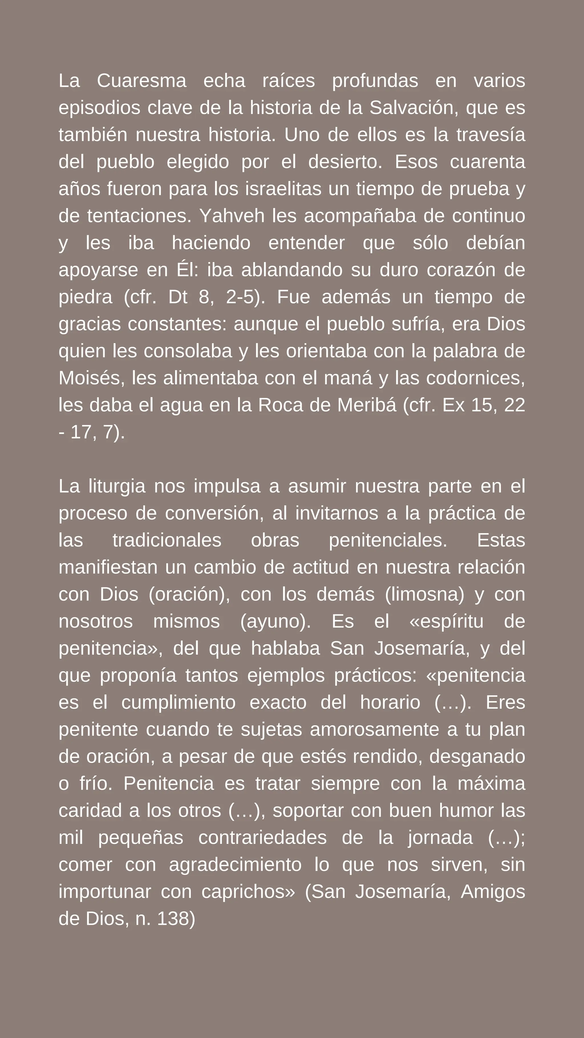 La Cuaresma echa raíces profundas en varios
episodios clave de la historia de la Salvación, que es
también nuestra historia. Uno de ellos es la travesía
del pueblo elegido por el desierto. Esos cuarenta
años fueron para los israelitas un tiempo de prueba y
de tentaciones. Yahveh les acompañaba de continuo
y les iba haciendo entender que sólo debían
apoyarse en Él: iba ablandando su duro corazón de
piedra (cfr. Dt 8, 2-5). Fue además un tiempo de
gracias constantes: aunque el pueblo sufría, era Dios
quien les consolaba y les orientaba con la palabra de
Moisés, les alimentaba con el maná y las codornices,
les daba el agua en la Roca de Meribá (cfr. Ex 15, 22
- 17, 7).
La liturgia nos impulsa a asumir nuestra parte en el
proceso de conversión, al invitarnos a la práctica de
las tradicionales obras penitenciales. Estas
manifiestan un cambio de actitud en nuestra relación
con Dios (oración), con los demás (limosna) y con
nosotros mismos (ayuno). Es el «espíritu de
penitencia», del que hablaba San Josemaría, y del
que proponía tantos ejemplos prácticos: «penitencia
es el cumplimiento exacto del horario (…). Eres
penitente cuando te sujetas amorosamente a tu plan
de oración, a pesar de que estés rendido, desganado
o frío. Penitencia es tratar siempre con la máxima
caridad a los otros (…), soportar con buen humor las
mil pequeñas contrariedades de la jornada (…);
comer con agradecimiento lo que nos sirven, sin
importunar con caprichos» (San Josemaría, Amigos
de Dios, n. 138)
 