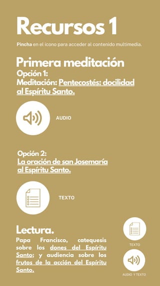 Opción 2:
La oración de san Josemaría
al Espíritu Santo.
AUDIO
TEXTO
Opción 1:
Meditación: Pentecostés: docilidad
al Espíritu Santo.
Recursos 1
Pincha en el icono para acceder al contenido multimedia.
Primera meditación
Lectura.
Papa Francisco, catequesis
sobre los dones del Espíritu
Santo; y audiencia sobre los
frutos de la acción del Espíritu
Santo.
AUDIO Y TEXTO
TEXTO
 