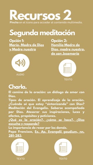 Recursos 2
Pincha en el icono para acceder al contenido multimedia.
Opción 1:
María, Madre de Dios
y Madre nuestra
Opción 2:
Homilía Madre de
Dios, madre nuestra,
de san Josemaría
AUDIO
Segunda meditación
TEXTO
Charla.
El camino de la oración: un diálogo de amor con
Dios.
Tipos de oración. El aprendizaje de la oración.
¿Cuándo sé que estoy “sintonizando” con Dios?
Meditación del Evangelio. Saberse acompañado
por Dios. Atesorar sus inspiraciones, luces y
afectos, propósitos y peticiones.
¿Qué es la oración?, ¿cómo se hace?, ¿Dios
escucha y responde?
La importancia de rezar por los demás.
Papa Francisco, Ex. Ap. Evangelii gaudium, nn.
281-283.
TEXTO TEXTO
 