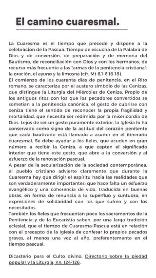 La Cuaresma es el tiempo que precede y dispone a la
celebración de la Pascua. Tiempo de escucha de la Palabra de
Dios y de conversión, de preparación y de memoria del
Bautismo, de reconciliación con Dios y con los hermanos, de
recurso más frecuente a las "armas de la penitencia cristiana":
la oración, el ayuno y la limosna (cfr. Mt 6,1-6.16-18).
El comienzo de los cuarenta días de penitencia, en el Rito
romano, se caracteriza por el austero símbolo de las Cenizas,
que distingue la Liturgia del Miércoles de Ceniza. Propio de
los antiguos ritos con los que los pecadores convertidos se
sometían a la penitencia canónica, el gesto de cubrirse con
ceniza tiene el sentido de reconocer la propia fragilidad y
mortalidad, que necesita ser redimida por la misericordia de
Dios. Lejos de ser un gesto puramente exterior, la Iglesia lo ha
conservado como signo de la actitud del corazón penitente
que cada bautizado está llamado a asumir en el itinerario
cuaresmal. Se debe ayudar a los fieles, que acuden en gran
número a recibir la Ceniza, a que capten el significado
interior que tiene este gesto, que abre a la conversión y al
esfuerzo de la renovación pascual.
A pesar de la secularización de la sociedad contemporánea,
el pueblo cristiano advierte claramente que durante la
Cuaresma hay que dirigir el espíritu hacia las realidades que
son verdaderamente importantes; que hace falta un esfuerzo
evangélico y una coherencia de vida, traducida en buenas
obras, en forma de renuncia a lo superfluo y suntuoso, en
expresiones de solidaridad con los que sufren y con los
necesitados.
También los fieles que frecuentan poco los sacramentos de la
Penitencia y de la Eucaristía saben, por una larga tradición
eclesial, que el tiempo de Cuaresma-Pascua está en relación
con el precepto de la Iglesia de confesar lo propios pecados
graves, al menos una vez al año, preferentemente en el
tiempo pascual.
Dicasterio para el Culto divino, Directorio sobre la piedad
popular y la Liturgia, nn. 124-126.
 