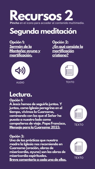 Recursos 2
Pincha en el icono para acceder al contenido multimedia.
Opción 1:
Sermón de la
Montaña: ayuno y
mortificación.
Opción 2:
¿En qué consiste la
mortificación
cristiana?
AUDIO TEXTO
Segunda meditación
Lectura.
Opción 1:
A Jesús hemos de seguirlo juntos. Y
juntos, como Iglesia peregrina en el
tiempo, vivimos la Cuaresma,
caminando con los que el Señor ha
puesto a nuestro lado como
compañeros de viaje. Papa Francisco,
Mensaje para la Cuaresma 2023.
TEXTO
Opción 2:
Una de las prácticas que nuestra
madre la Iglesia nos recomienda en
Cuaresma (oración, obras de
misericordia, ayuno) son las obras de
misericordia espirituales.
Breve comentario a cada una de ellas.
TEXTO
 
