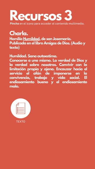 Recursos 3
Pincha en el icono para acceder al contenido multimedia.
Charla.
Homilía Humildad, de san Josemaría.
Publicada en el libro Amigos de Dios. (Audio y
texto)
Humildad. Sana autoestima.
Conocerse a uno mismo. La verdad de Dios y
la verdad sobre nosotros. Convivir con la
limitación propia y ajena. Encauzar hacia el
servicio el afán de imponerse en la
convivencia, trabajo y vida social. El
endiosamiento bueno y el endiosamiento
malo.
TEXTO
 