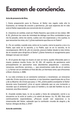 Acto de presencia de Dios.
1. Como preparación para la Pascua, el Señor nos regala cada año la
Cuaresma, un tiempo de oración y penitencia. ¿En qué aspectos de mi vida
está el Señor esperando una conversión de mi corazón?
2. «Vosotros en cambio, orad así: Padre Nuestro, que estás en los cielos» (Mt
6, 9). ¿Disfruto los ratos de intimidad de diálogo con Dios contándole lo que
me ha pasado, cómo me siento, cuáles son mis esperanzas y mis sueños, lo
que necesitan los míos, etc.? ¿Creo realmente que Dios es mi Padre?
3. «Tú, en cambio, cuando ores, entra en tu cuarto, cierra la puerta y ora a tu
Padre, que está en lo secreto, y tu Padre, que ve en lo secreto, te lo
recompensará» (Mt 6, 6). ¿En mi oración, procuro hablar desde lo más íntimo
de mi corazón para dirigirme al Señor? ¿Cómo fomento el recogimiento para
dialogar con paz con Jesús?
4. «Si el grano de trigo no muere al caer en tierra, queda infecundo; pero si
muere, produce mucho fruto» (Jn 12, 24). «El espíritu de penitencia está
principalmente en aprovechar esas abundantes pequeñeces —acciones,
renuncias, sacrificios, servicios...— que encontramos cada día en el camino
(...) y formar así un ramillete al final del día: ¡un hermoso ramo, que ofrecemos
a Dios!» (Camino, n. 408).
5. «La vida cristiana es un constante comenzar y recomenzar, un renovarse
cada día. Cristo resucita en nosotros, si nos hacemos copartícipes de su Cruz
y de su Muerte» (Es Cristo que pasa, n. 114). ¿Cómo podría acompañar al Señor
durante esta Cuaresma? ¿Vivo el ayuno sabiendo que es una invitación a
recordar que el alimento que sacia el hambre y la sed del hombre no es el
material, sino Dios mismo?
6. «Cuando estaba lejos, lo vio su padre y lleno de compasión, corrió a su
encuentro se le echó al cuello y le cubrió de besos» (Lc 15, 20). Dios está
continuamente esperándonos. ¿Procuro acudir con esperanza a la
misericordia del Señor, sabiendo que la confesión «inunda de alegría y de
fuerza» (Amigos de Dios, n. 214)?
Acto de contrición.
Examen de conciencia.
 