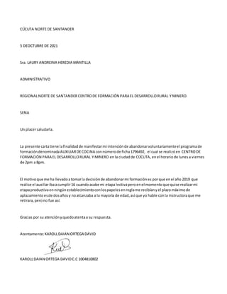 CÚCUTA NORTE DE SANTANDER
5 DEOCTUBRE DE 2021
Sra. LAURY ANDREINA HEREDIA MANTILLA
ADMINISTRATIVO
REGIONALNORTE DE SANTANDERCENTRODE FORMACIÓN PARA EL DESARROLLORURAL Y MINERO.
SENA
Un placersaludarla.
La presente cartatiene lafinalidadde manifestarmi intenciónde abandonarvoluntariamenteel programade
formacióndenominadaAUXILIARDECOCINA connúmerode ficha1796492, el cual se realizóen CENTRODE
FORMACIÓN PARA EL DESARROLLORURAL Y MINERO enla ciudadde CÚCUTA, enel horario de lunesa viernes
de 2pm a 8pm.
El motivoque me ha llevadoatomarla decisiónde abandonarmi formaciónes porque enel año 2019 que
realice el auxiliaribaacumplir16 cuando acabe mi etapa lectivaperoenel momentoque quise realizarmi
etapaproductivaenningúnestablecimientoconlospapelesenreglame recibíanyel plazomáximode
aplazamientoesde dosañosy noalcanzaba a la mayoría de edad,así que yo hable conla instructoraque me
retirara,perono fue así.
Gracias por su atenciónyquedoatentaa su respuesta.
Atentamente:KAROLLDAIAN ORTEGA DAVID
KAROLLDAIAN ORTEGA DAVIDC.C 1004810802
 