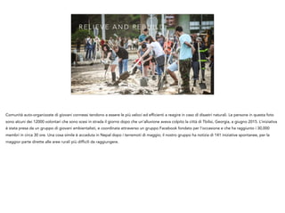 R E L I E V E A N D R E B U I L D
Comunità auto-organizzate di giovani connessi tendono a essere le più veloci ed efficienti a reagire in caso di disastri naturali. Le persone in questa foto
sono alcuni dei 12000 volontari che sono scesi in strada il giorno dopo che un’alluvione aveva colpito la città di Tbilisi, Georgia, a giugno 2015. L’iniziativa
è stata presa da un gruppo di giovani ambientalisti, e coordinata attraverso un gruppo Facebook fondato per l’occasione e che ha raggiunto i 30,000
membri in circa 30 ore. Una cosa simile è accaduta in Nepal dopo i terremoti di maggio; il nostro gruppo ha notizia di 141 iniziative spontanee, per la
maggior parte dirette alle aree rurali più difficili da raggiungere.
 