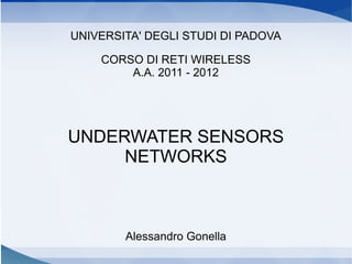 UNIVERSITA' DEGLI STUDI DI PADOVA

    CORSO DI RETI WIRELESS
        A.A. 2011 - 2012




UNDERWATER SENSORS
     NETWORKS



        Alessandro Gonella
 