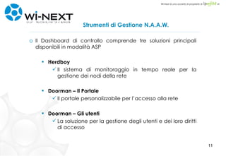 Strumenti di Gestione N.A.A.W. Il Dashboard di controllo comprende tre soluzioni principali disponibili in modalità ASP Herdboy Il sistema di monitoraggio in tempo reale per la gestione dei nodi della rete Doorman – Il Portale Il portale personalizzabile per l’accesso alla rete Doorman – Gli utenti La soluzione per la gestione degli utenti e dei loro diritti di accesso 