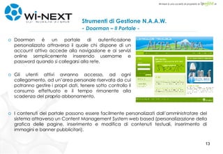 Strumenti di Gestione N.A.A.W.  -  Doorman – Il Portale - Doorman è un portale di autenticazione personalizzato attraverso il quale chi dispone di un account attivo accede alla navigazione e ai servizi online semplicemente inserendo username e password quando si collegarsi alla rete. Gli utenti attivi avranno accesso, ad ogni collegamento, ad un’area personale riservata da cui potranno gestire i propri dati, tenere sotto controllo il consumo effettuato e il tempo rimanente alla scadenza del proprio abbonamento. I contenuti del portale possono essere facilmente personalizzati dall’amministratore del sistema attraverso un Content Management System web based (personalizzazione della grafica delle pagine, inserimento e modifica di contenuti testuali, inserimento di immagini e banner pubblicitari). 