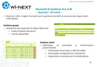 Strumenti di Gestione N.A.A.W.    -  Doorman – Gli utenti - Gestione gruppi Definizione dei parametri di utilizzo della rete livello di priorità dei servizi banda disponibile Gestione utenti Definizione di parametri e infomrmazioni personalizzate informazioni di accesso e diritti di utilizzo informazioni anagrafiche e contrattuali impostazioni avanzate per l'autenticazione  Doorman offre i migliori strumenti per la gestione dei diritti di accesso dei singoli utenti e dei gruppi. 