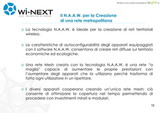 Il N.A.A.W. per la Creazione di una rete metropolitana La tecnologia N.A.A.W. è ideale per la creazione di reti territoriali wireless. Le caratteristiche di autoconfigurabilità degli apparati equipaggiati con il software N.A.A.W. consentono di creare reti diffuse sul territorio economiche ed ecologiche. Una rete Mesh creata con la tecnologia N.A.A.W. è una rete “a maglia” capace di aumentare le proprie prestazioni con l’aumentare degli apparati che la utilizzano perché trasforma di fatto ogni utilizzatore in un ripetitore. I diversi apparati cooperano creando un’unica rete mesh: ciò consente di ottimizzare la copertura nel tempo permettendo di procedere con investimenti mirati e modulari. 