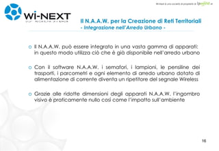 Il N.A.A.W. per la Creazione di Reti Territoriali   - Integrazione nell’Arredo Urbano - Il N.A.A.W. può essere integrato in una vasta gamma di apparati:  in questo modo utilizza ciò che è già disponibile nell’arredo urbano  Con il software N.A.A.W. i semafori, i lampioni, le pensiline dei trasporti, i parcometri e ogni elemento di arredo urbano dotato di alimentazione di corrente diventa un ripetitore del segnale Wireless Grazie alle ridotte dimensioni degli apparati N.A.A.W. l’ingombro visivo è praticamente nullo così come l’impatto sull’ambiente 