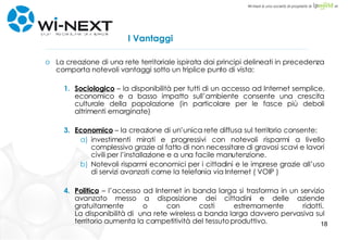 I Vantaggi La creazione di una rete territoriale ispirata dai principi delineati in precedenza comporta notevoli vantaggi sotto un triplice punto di vista: Sociologico  – la disponibilità per tutti di un accesso ad Internet semplice, economico e a basso impatto sull’ambiente consente una crescita culturale della popolazione (in particolare per le fasce più deboli altrimenti emarginate) Economico  – la creazione di un’unica rete diffusa sul territorio consente: investimenti mirati e progressivi con notevoli risparmi a livello complessivo grazie al fatto di non necessitare di gravosi scavi e lavori civili per l’installazione e a una facile manutenzione. Notevoli risparmi economici per i cittadini e le imprese grazie all’uso di servizi avanzati come la telefonia via Internet ( VOIP ) Politico  – l’accesso ad Internet in banda larga si trasforma in un servizio avanzato messo a disposizione dei cittadini e delle aziende gratuitamente o con costi estremamente ridotti. La disponibilità di  una rete wireless a banda larga davvero pervasiva sul territorio aumenta la competitività del tessuto produttivo. 