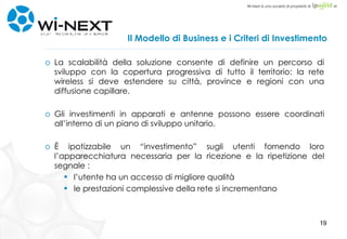 Il Modello di Business e i Criteri di Investimento La scalabilità della soluzione consente di definire un percorso di sviluppo con la copertura progressiva di tutto il territorio: la rete wireless si deve estendere su città, province e regioni con una diffusione capillare. Gli investimenti in apparati e antenne possono essere coordinati all’interno di un piano di sviluppo unitario. È ipotizzabile un “investimento” sugli utenti fornendo loro l’apparecchiatura necessaria per la ricezione e la ripetizione del segnale : l’utente ha un accesso di migliore qualità le prestazioni complessive della rete si incrementano 