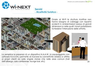 Servizi - Ricettività Turistica - La semplice la presenza di un dispositivo N.A.A.W. (o equipaggiato con software N.A.A.W.) permette di ricevere la connettività wireless e offrirla ai propri clienti sia nelle singole stanze che nelle aree comuni (hall dell’albergo, sala conferenze, lounge bar, etc)  Grazie al Wi-Fi le strutture ricettive non hanno bisogno di cablaggi con risparmi evidenti in ambientazioni spesso di grandi dimensioni e nelle quali i lavori potrebbero richiedere l’interruzione delle attività. HOTEL 