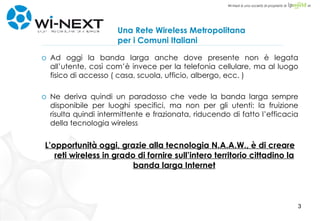 Una Rete Wireless Metropolitana per i Comuni Italiani Ad oggi la banda larga anche dove presente non è legata all’utente, così com’è invece per la telefonia cellulare, ma al luogo fisico di accesso ( casa, scuola, ufficio, albergo, ecc. ) Ne deriva quindi un paradosso che vede la banda larga sempre disponibile per luoghi specifici, ma non per gli utenti: la fruizione risulta quindi intermittente e frazionata, riducendo di fatto l’efficacia della tecnologia wireless L’opportunità oggi, grazie alla tecnologia N.A.A.W., è di creare reti wireless in grado di fornire sull’intero territorio cittadino la banda larga Internet 