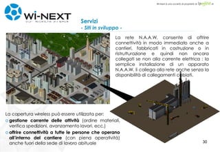 Servizi - Siti in sviluppo - La copertura wireless può essere utilizzata per: gestione corrente delle attività  (ordine materiali, verifica spedizioni, avanzamento lavori, ecc.)   offrire connettività a tutte le persone che operano all’interno del cantiere  (con piena operatività) anche fuori della sede di lavoro abituale La rete N.A.A.W. consente di offrire connettività in modo immediato anche a cantieri, fabbricati in costruzione o in ristrutturazione e quindi non ancora collegati se non alla corrente elettrica : la semplice installazione di un apparato N.A.A.W. li collega alla rete anche senza la disponibilità di collegamenti cablati. 