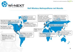 Reti Wireless Metropolitane nel Mondo Seoul :  capitale del Wi-Fi con una presenza pervasiva di hotspot (ben 13.000) anche all’interno dei treni e delle metropolitane Amsterdam : una rete wireless mesh che dopo il centro si sta allargando all'hiterland UK : copertura di otto città (Birmingham, Cambridge, Edinburgh, Leeds, Liverpool, Manchester, Nottingham e Oxford) alla già esistente rete wireless si sta lavorando per portarla a connessioni fino a 10 Mbpsn Londra  (area di Westminster): monitoraggio con telecamere Wi-Fi collegate ad una centrale operativa di video sorveglianza; servizi per traffico viabilità per turisti e residenti Parigi : 400 punti di accesso gratuiti per i cittadini Gerusalemme :  approvato dal governo israeliano la wireless mesh per supporto alle forze dell'ordine e per il monitoraggio delle risorse idriche San Francisco : rete wireless a disposizione dei cittadini per accessi ad alta velocità New York e Los Angeles : rete wireless nata dall'esigenza di aumentare il livello di sicurezza dotando polizia e vigili del fuoco di palmari Wi-Fi per le applicazioni quotidiane Toronto : copertura di interi nuclei urbani con tecnologia wireless per portare accesso alla banda larga e connettività veloce Philadelphia : progetto “Internet Eguality” a supporto delle attività comm.li e nell'ottica di riduzione del digital divide New Orleans : dopo l'uragano Katrina l'esigenza di ricostuzione ha portao  realizzazione di una rete Wi-Fi che da connettività gratuita a tutti i cittadini   Mexico City :  banda larga e wireless gratuiti per 9 milioni di privati entro il 2008, unitamente all'installazione di 4mila videocamere per la sicurezza pubblica 