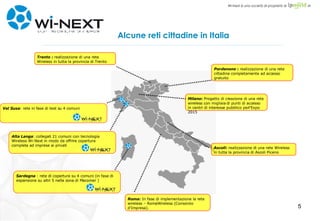Alcune reti cittadine in Italia Alta Langa : collegati 21 comuni con tecnologia Wireless Wi-Next in modo da offrire copertura completa ad imprese ai privati Val Susa : rete in fase di test su 4 comuni Milano :  Progetto di creazione di una rete wireless con migliaia di punti di accesso in centri di interesse pubblico perl’Expo 2015 Roma :  In fase di implementazione la rete wireless – RomaWireless (Consorzio d'Impresa). Sardegna  : rete di copertura su 4 comuni (in fase di espansione su altri 5 nella zona di Macomer ) Pordenone  :  realizzazione di una rete cittadina completamente ad accesso gratuito Trento  :  realizzazione di una rete Wireless in tutta la provincia di Trento Ascoli :  realizzazione di una rete Wireless in tutta la provincia di Ascoli Piceno 
