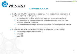 Il Software N.A.A.W. Il software N.A.A.W. trasforma un apparato in un nodo di rete e consente di gestire in maniera automatica: la configurazione della rete (che si auto-genera e auto-gestisce) le connessioni tra i diversi nodi calibrando il consumo di risorse sulle effettive esigenze della rete l’instradamento in tempo reale dei pacchetti secondo percorsi ottimali Il software N.A.A.W. può essere installato su una vasta gamma di OS: Microsoft (compreso Windows CE) Linux OS Mac OS 