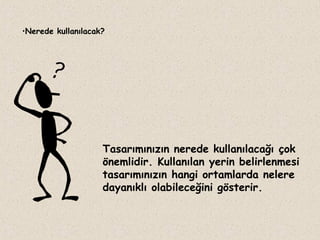 •Nerede kullanılacak?

Tasarımınızın nerede kullanılacağı çok
önemlidir. Kullanılan yerin belirlenmesi
tasarımınızın hangi ortamlarda nelere
dayanıklı olabileceğini gösterir.

 