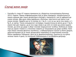  Госпођа А, стара 47 година примљена је у бејрутску психијатријску болницу
2010. године. Према информацијама које је дала породица, пацијенткиња је
имала најмање две тешке депресивне епизоде у прошлости, али је одбијала да
узима лекове. Два дана пред одвођење у болницу, престала је да прича и да
узима лекове, тврдећи да су то лекови за г-ђу А., а не за њу, да је она змија, а г-
ђа А. је мртва. Током иницијалног интервјуа, пацијенткиња је рекла да је г-ђа А.
умрла пре две недеље, да је она сада змија и да зато не може да узима људске
лекове, да жели да уједе и убије чланове медицинског особља. Осећала је отров
који јој кружи главом и у неколико наврата је покушавала да уједе особље. Како
није имала никаква физичка оштећења, а лабораторијски налази су били уредни,
дијагностикован јој је тежак депресивни поремећај са симптомима психозе.
Након одобрења породице, дата јој је фармакотерапија. Пуштена је на кућно
лечење након 4 дана, са значајним побољшањем и ослобођена делузија.
 