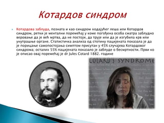  Котардова заблуда, позната и као синдром ходајућег леша или Котардов
синдром, ретки је ментални поремећај у коме погођена особа сматра заблудно
веровање да је већ мртва, да не постоји, да трује или да је изгубила крв или
унутрашње органе. Статистичка анализа од стотину пацијената показала је да
је порицање самопостојања симптом присутан у 45% случајева Котардовог
синдрома; осталих 55% пацијената показало је заблуде о бесмртности. Први ко
је описао овај поремећај је dr Jules Cotard 1882. године
 