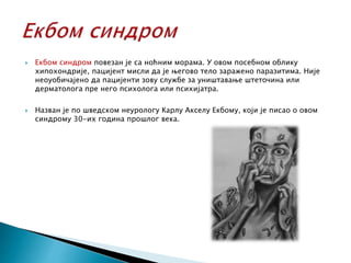  Екбом синдром повезан је са ноћним морама. У овом посебном облику
хипохондрије, пацијент мисли да је његово тело заражено паразитима. Није
неоуобичајено да пацијенти зову службе за уништавање штеточина или
дерматолога пре него психолога или психијатра.
 Назван је по шведском неурологу Карлу Акселу Екбому, који је писао о овом
синдрому 30-их година прошлог века.
 