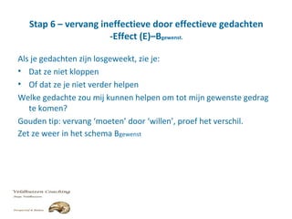 Stap 6 – vervang ineffectieve door effectieve gedachten
-Effect (E)–Bgewenst.
Als je gedachten zijn losgeweekt, zie je:
• Dat ze niet kloppen
• Of dat ze je niet verder helpen
Welke gedachte zou mij kunnen helpen om tot mijn gewenste gedrag
te komen?
Gouden tip: vervang ‘moeten’ door ‘willen’, proef het verschil.
Zet ze weer in het schema Bgewenst
 