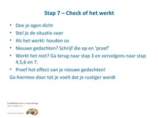 Stap 7 – Check of het werkt
• Doe je ogen dicht
• Stel je de situatie voor
• Als het werkt: houden zo
• Nieuwe gedachten? Schrijf die op en ‘proef’
• Werkt het niet? Ga terug naar stap 3 en vervolgens naar stap
4,5,6 en 7.
• Proef het effect van je nieuwe gedachten!
Ga hiermee door tot je voelt dat je rustiger wordt
 