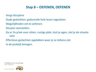 Stap 8 – OEFENEN, OEFENEN
Vergt discipline
Oude gedachten: gedurende hele leven ingesleten
Mogelijkheden om te oefenen:
Situatie voorstellen:
Ga er 2x p/wk voor zitten, rustige plek, sluit je ogen, stel je de situatie
voor
Effectieve gedachten opplakken waar je ze telkens ziet
In de praktijk brengen.
 