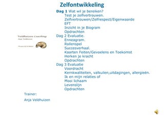 Zelfontwikkeling
Trainer:
Anja Veldhuizen
Dag 1 Wat wil je bereiken?
Test je zelfvertrouwen.
Zelfvertrouwen/Zelfrespect/Eigenwaarde
EFT
Inzicht in je Biogram
Opdrachten
Dag 2 Evaluatie.
Enneagram.
Rollenspel
Succesverhaal.
Kaarten Feiten/Gevoelens en Toekomst
Herken je kracht
Opdrachten
Dag 3 Evaluatie
Voordracht
Kernkwaliteiten, valkuilen,uitdagingen, allergieën.
Ik en mijn relaties of
Mooi lichaam
Levenslijn
Opdrachten
 